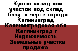 Куплю склад или участок под склад, базу, в черте города Калининград - Калининградская обл., Калининград г. Недвижимость » Земельные участки продажа   